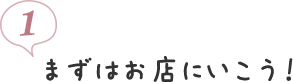 1. まずはお店にいこう！